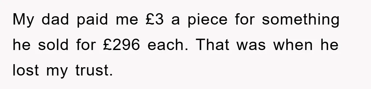 My dad paid me £3 a piece for something he sold for £296 each. That was when he lost my trust.