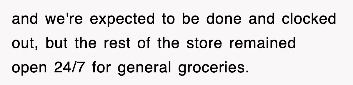 and we're expected to be done and clocked out, but the rest of the store remained open 24/7 for general groceries.