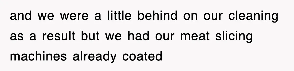 and we were a little behind on our cleaning as a result but we had our meat slicing machines already coated