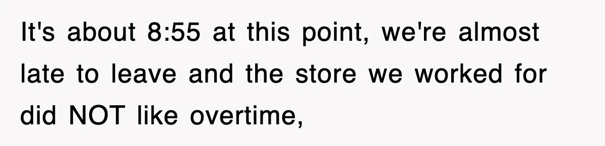 It's about 8:55 at this point, we're almost late to leave and the store we worked for did NOT like overtime,