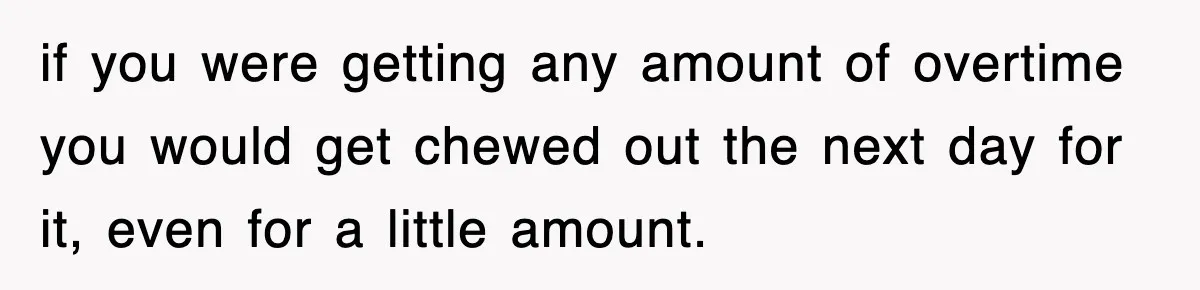 if you were getting any amount of overtime you would get chewed out the next day for it, even for a little amount.