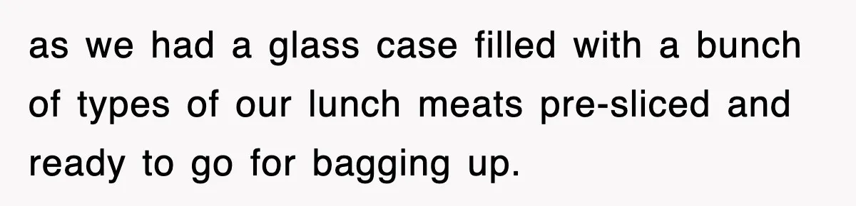 as we had a glass case filled with a bunch of types of our lunch meats pre-sliced and ready to go for bagging up.