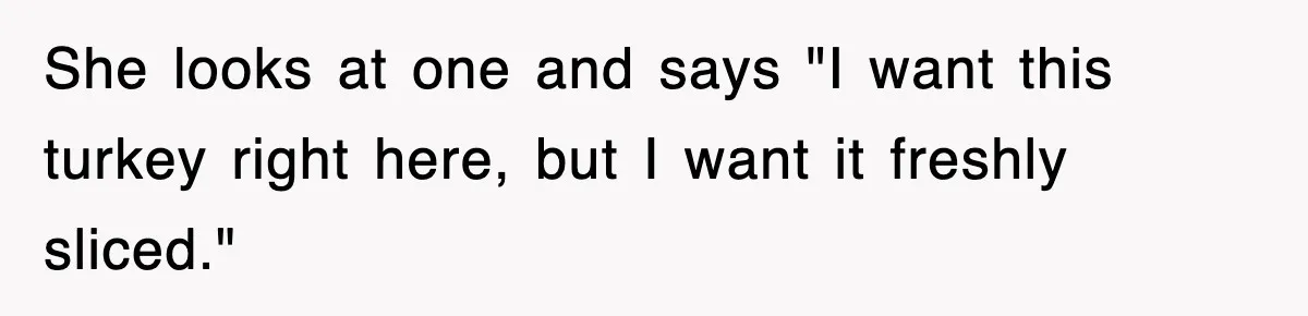She looks at one and says "I want this turkey right here, but I want it freshly sliced."