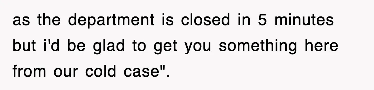 as the department is closed in 5 minutes but i'd be glad to get you something here from our cold case".