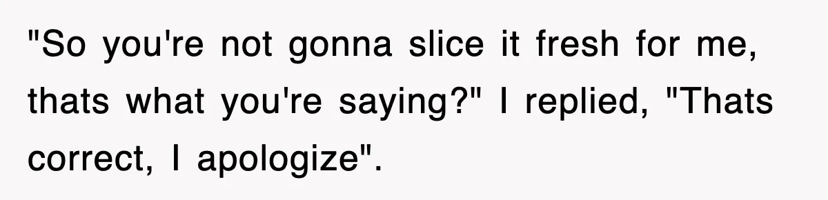 "So you're not gonna slice it fresh for me, thats what you're saying?" I replied, "Thats correct, I apologize".