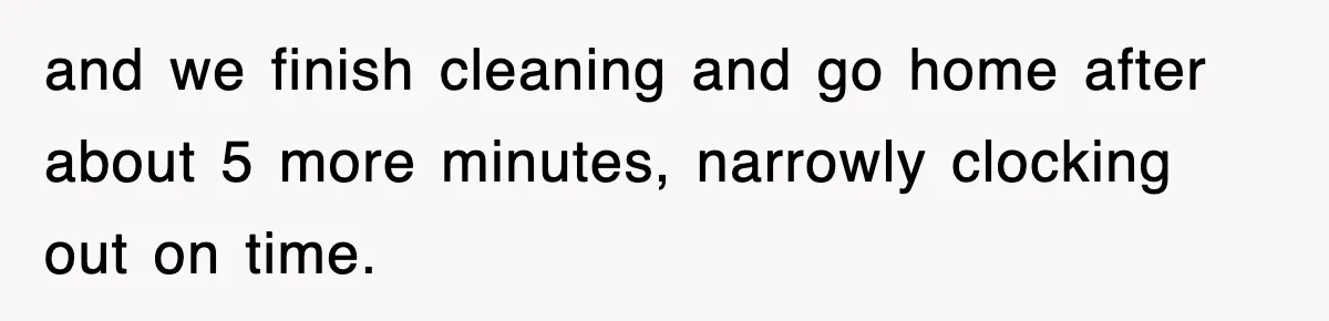 and we finish cleaning and go home after about 5 more minutes, narrowly clocking out on time.