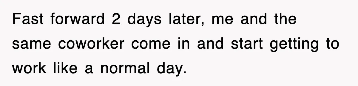Fast forward 2 days later, me and the same coworker come in and start getting to work like a normal day.