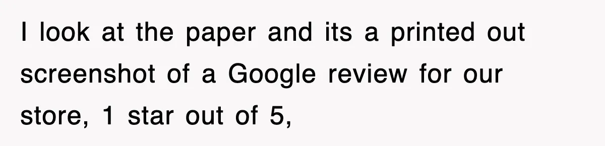 I look at the paper and its a printed out screenshot of a Google review for our store, 1 star out of 5,