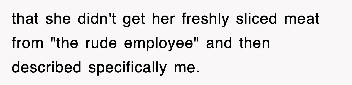 that she didn't get her freshly sliced meat from "the rude employee" and then described specifically me.