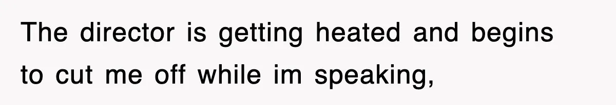 The director is getting heated and begins to cut me off while im speaking,