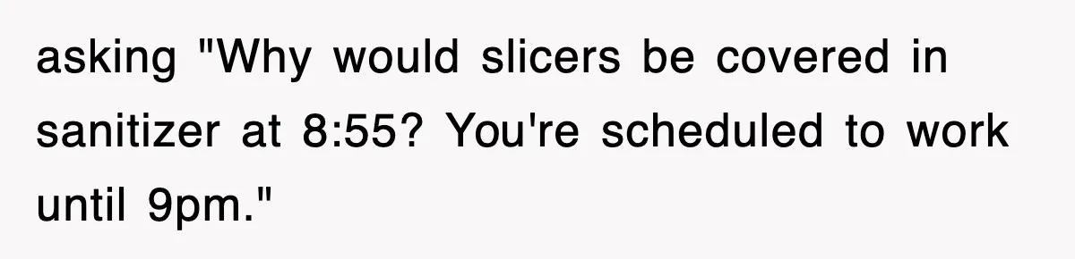 asking "Why would slicers be covered in sanitizer at 8:55? You're scheduled to work until 9pm."