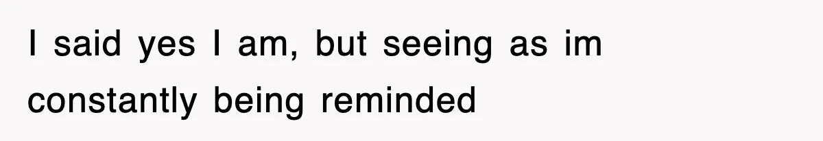 I said yes I am, but seeing as im constantly being reminded