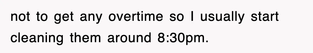 not to get any overtime so I usually start cleaning them around 8:30pm.