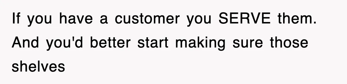 If you have a customer you SERVE them. And you'd better start making sure those shelves