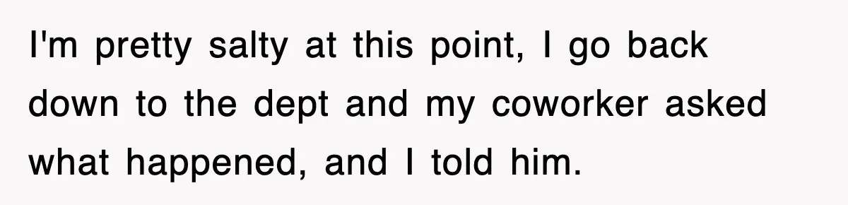 I'm pretty salty at this point, I go back down to the dept and my coworker asked what happened, and I told him.