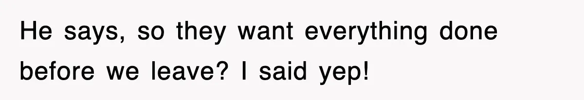 He says, so they want everything done before we leave? I said yep!