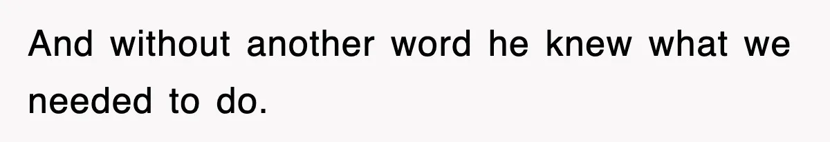 And without another word he knew what we needed to do.