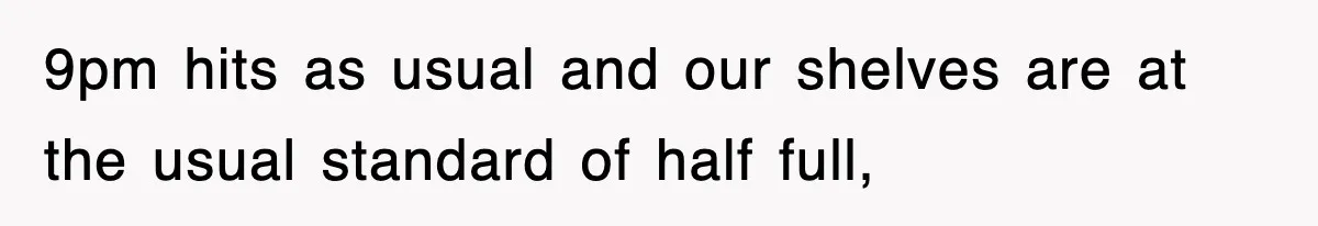 9pm hits as usual and our shelves are at the usual standard of half full,