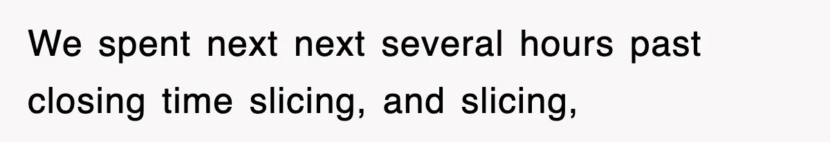 We spent next next several hours past closing time slicing, and slicing,