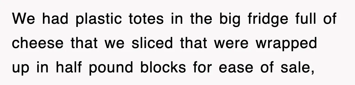 We had plastic totes in the big fridge full of cheese that we sliced that were wrapped up in half pound blocks for ease of sale,
