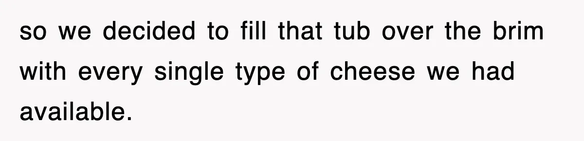 so we decided to fill that tub over the brim with every single type of cheese we had available.