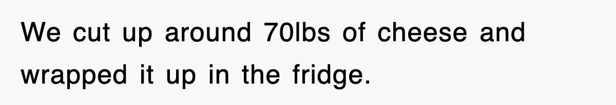 We cut up around 70lbs of cheese and wrapped it up in the fridge.