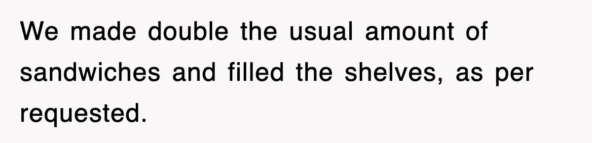We made double the usual amount of sandwiches and filled the shelves, as per requested.