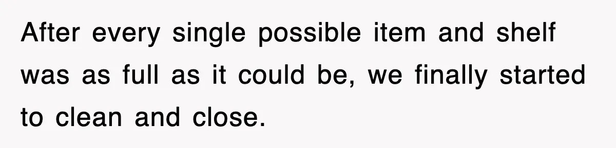 After every single possible item and shelf was as full as it could be, we finally started to clean and close.