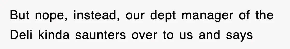But nope, instead, our dept manager of the Deli kinda saunters over to us and says