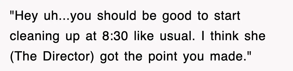 "Hey uh...you should be good to start cleaning up at 8:30 like usual. I think she (The Director) got the point you made."