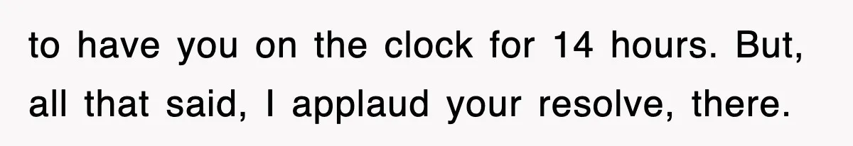 to have you on the clock for 14 hours. But, all that said, I applaud your resolve, there.