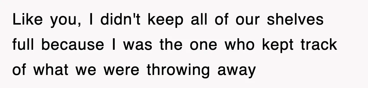 Like you, I didn't keep all of our shelves full because I was the one who kept track of what we were throwing away