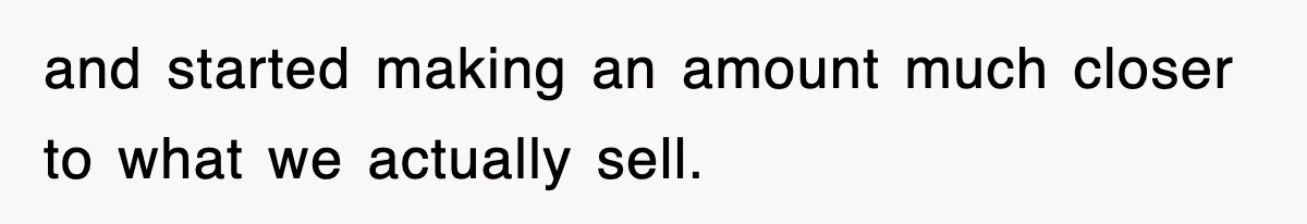 and started making an amount much closer to what we actually sell.