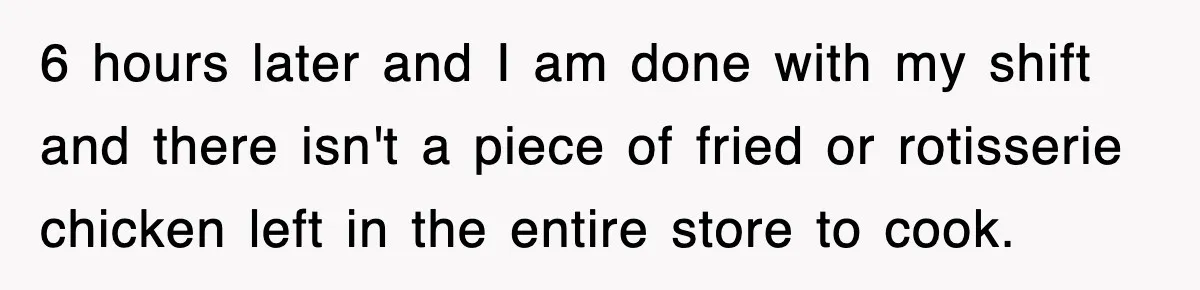 6 hours later and I am done with my shift and there isn't a piece of fried or rotisserie chicken left in the entire store to cook.