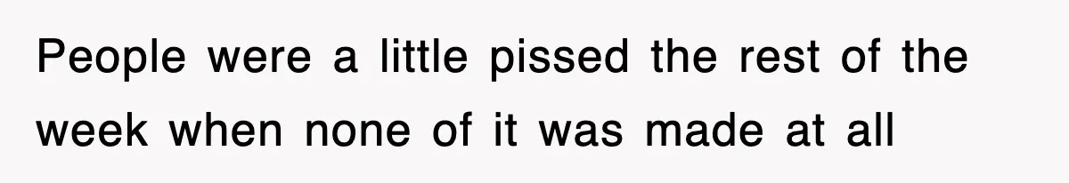People were a little pissed the rest of the week when none of it was made at all