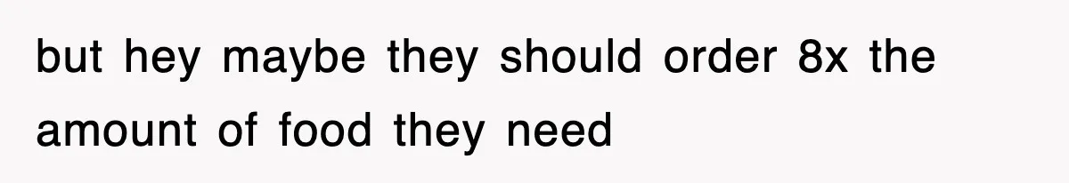 but hey maybe they should order 8x the amount of food they need