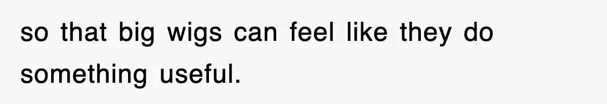 so that big wigs can feel like they do something useful.