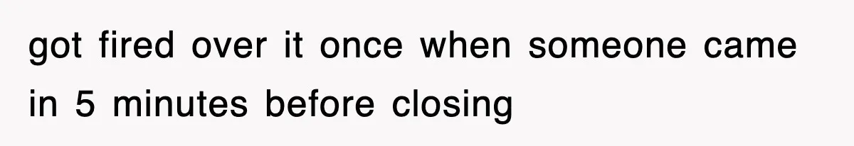 got fired over it once when someone came in 5 minutes before closing