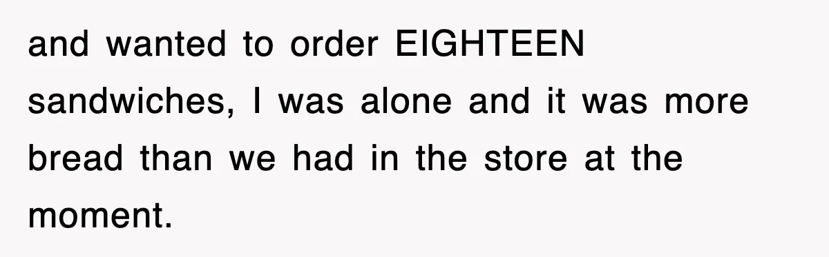 and wanted to order EIGHTEEN sandwiches, I was alone and it was more bread than we had in the store at the moment.