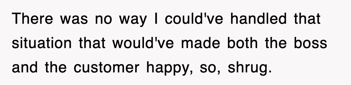 There was no way I could've handled that situation that would've made both the boss and the customer happy, so, shrug.