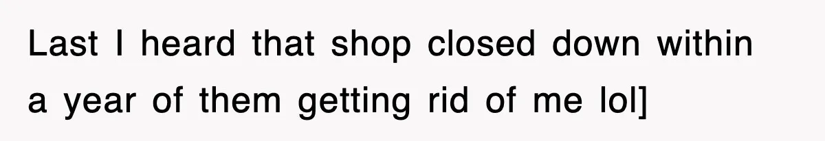 Last I heard that shop closed down within a year of them getting rid of me lol]