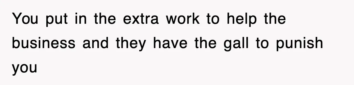 You put in the extra work to help the business and they have the gall to punish you