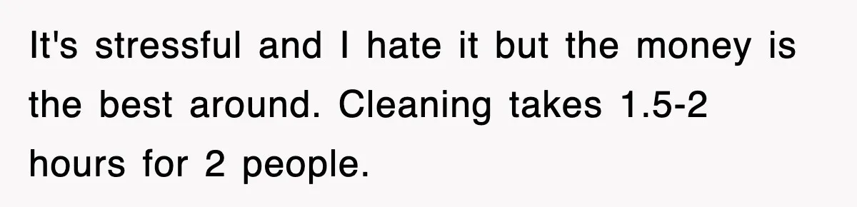 It's stressful and I hate it but the money is the best around. Cleaning takes 1.5-2 hours for 2 people.