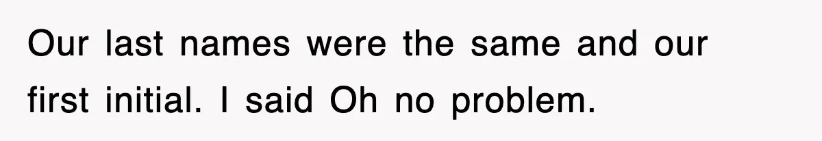 Our last names were the same and our first initial. I said Oh no problem.