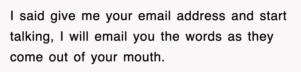 I said give me your email address and start talking, I will email you the words as they come out of your mouth.