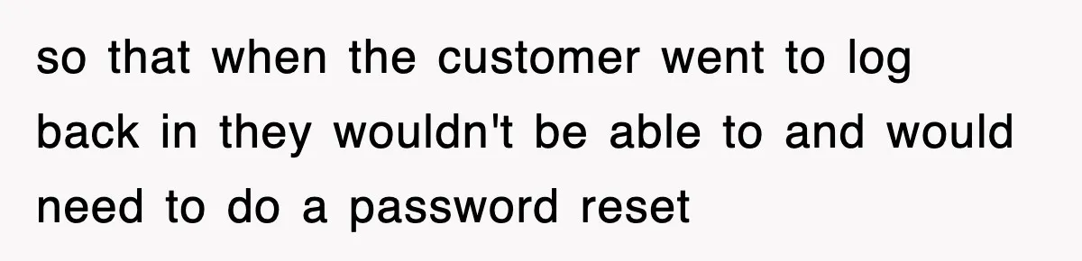 so that when the customer went to log back in they wouldn't be able to and would need to do a password reset