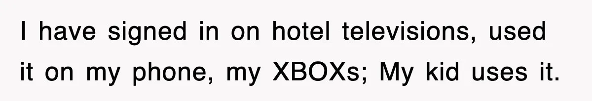 I have signed in on hotel televisions, used it on my phone, my XBOXs; My kid uses it.