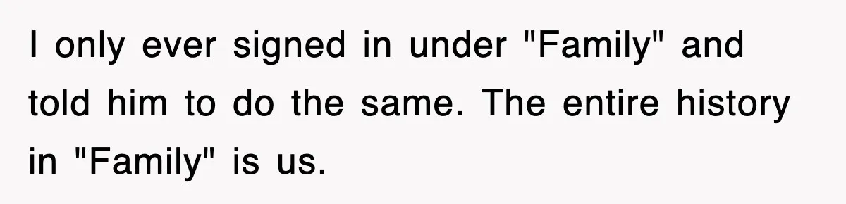 I only ever signed in under "Family" and told him to do the same. The entire history in "Family" is us.