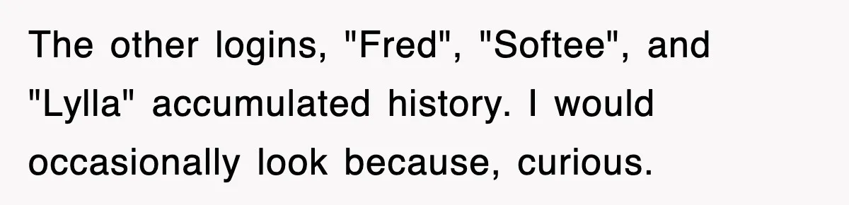 The other logins, "Fred", "Softee", and "Lylla" accumulated history. I would occasionally look because, curious.