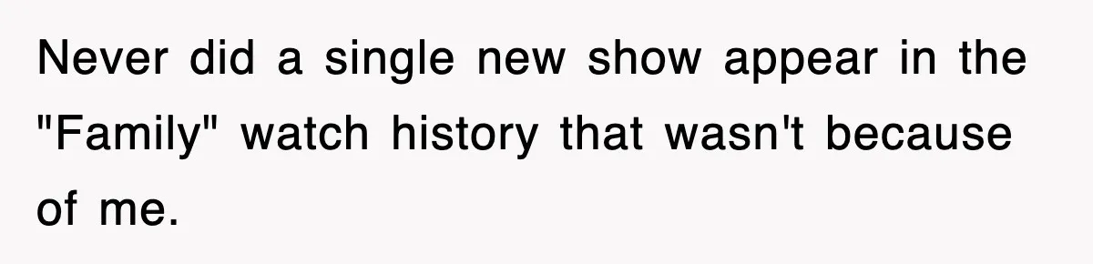 Never did a single new show appear in the "Family" watch history that wasn't because of me.